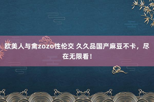 欧美人与禽zozo性伦交 久久品国产麻豆不卡，尽在无限看！